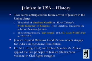 Jainism in USA – History
   Two events anticipated the future arrival of Jainism in the
    United States
    1.   The arrival of Virachand Gandhi in 1893 at Chicago's
         World Parliament of Religions. He is therefore, considered the
         father of American Jainism.
    2.   The construction of a "Jain temple" at the St. Louis World's Fair
         in 1904-1905.
   Jainism inspired Mahatma Gandhi’s non-violent struggle
    for India’s independence from Britain.
   Dr. M. L. King (USA) and Nelson Mandela (S. Africa)
    applied the first principle of Jainism (ahimsa/non-
    violence) in Civil Rights struggles
                                                                         26
 