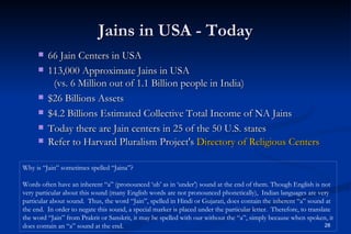 Jains in USA - Today
        66 Jain Centers in USA
        113,000 Approximate Jains in USA
          (vs. 6 Million out of 1.1 Billion people in India)
        $26 Billions Assets
        $4.2 Billions Estimated Collective Total Income of NA Jains
        Today there are Jain centers in 25 of the 50 U.S. states
        Refer to Harvard Pluralism Project's Directory of Religious Centers

Why is “Jain” sometimes spelled “Jaina”?

Words often have an inherent “a” (pronounced ‘uh’ as in ‘under’) sound at the end of them. Though English is not
very particular about this sound (many English words are not pronounced phonetically), Indian languages are very
particular about sound. Thus, the word “Jain”, spelled in Hindi or Gujarati, does contain the inherent “a” sound at
the end. In order to negate this sound, a special marker is placed under the particular letter. Therefore, to translate
the word “Jain” from Prakrit or Sanskrit, it may be spelled with our without the “a”, simply because when spoken, it
does contain an “a” sound at the end.                                                                                28
 