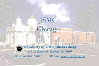 JSMC
                 Chicago

     Jain Society Of Metropolitan Chicago
          435 N. Route 59, Bartlett, IL 60103
Phone: (630) 837-1077      Website: www.jsmconline.org

                                                         30
 