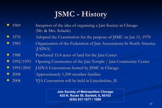 JSMC - History
   1969        Inception of the idea of organizing a Jain Society in Chicago
                (Mr. & Mrs. Solanki)
   1970        Adopted the Constitution for the purpose of JSMC on Jan 11, 1970
   1983        Organization of the Federation of Jain Associations In North America
                (JAINA)
   1988        Purchased 15.4 acres of land for the Jain Center
   1992/1993   Opening Ceremonies of the Jain Temple / Jain Community Center
   1995/2001   JAINA Conventions hosted by JSMC in Chicago
   2008        Approximately 1,500 member families
   2008        YJA Convention will be held in Lincolnshire, IL

                            Jain Society of Metropolitan Chicago
                             435 N. Route 59, Bartlett, IL 60103
                                   (630) 837-1077 / 1088
                                                                                31
 