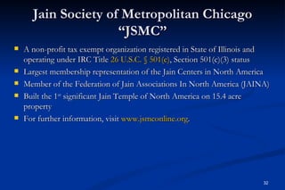 Jain Society of Metropolitan Chicago
                     “JSMC”
   A non-profit tax exempt organization registered in State of Illinois and
    operating under IRC Title 26 U.S.C. § 501(c), Section 501(c)(3) status
   Largest membership representation of the Jain Centers in North America
   Member of the Federation of Jain Associations In North America (JAINA)
   Built the 1st significant Jain Temple of North America on 15.4 acre
    property
   For further information, visit www.jsmconline.org.  




                                                                          32
 
