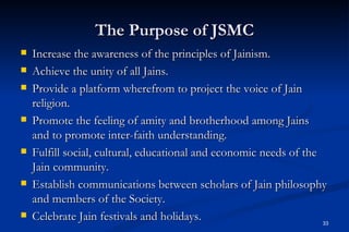 The Purpose of JSMC
   Increase the awareness of the principles of Jainism.
   Achieve the unity of all Jains.
   Provide a platform wherefrom to project the voice of Jain
    religion.
   Promote the feeling of amity and brotherhood among Jains
    and to promote inter-faith understanding.
   Fulfill social, cultural, educational and economic needs of the
    Jain community.
   Establish communications between scholars of Jain philosophy
    and members of the Society.
   Celebrate Jain festivals and holidays.                          33
 