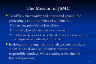 The Mission of JSMC
   To offer a trustworthy and structured ground for
    projecting a common voice of all Jains for
     Promoting principles of Jain religion
     Providing Jain education to the community

     Celebrating Jain social and cultural events in a manner that
      is compassionate, vibrant, & dynamic.
   In doing so, the organization shall execute its affairs
    ethically based on a sound infrastructure and
    responsible conduct, while creating a sustainable
    financial position.
                                                                     34
 