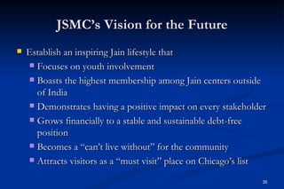 JSMC’s Vision for the Future
   Establish an inspiring Jain lifestyle that
     Focuses on youth involvement

     Boasts the highest membership among Jain centers outside
      of India
     Demonstrates having a positive impact on every stakeholder

     Grows financially to a stable and sustainable debt-free
      position
     Becomes a “can’t live without” for the community

     Attracts visitors as a “must visit” place on Chicago’s list


                                                                35
 