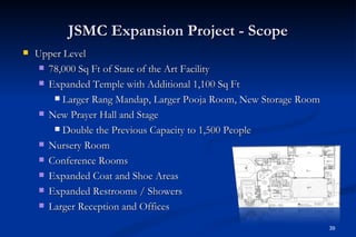 JSMC Expansion Project - Scope
   Upper Level
      78,000 Sq Ft of State of the Art Facility

      Expanded Temple with Additional 1,100 Sq Ft

         Larger Rang Mandap, Larger Pooja Room, New Storage Room

      New Prayer Hall and Stage

         Double the Previous Capacity to 1,500 People

      Nursery Room

      Conference Rooms

      Expanded Coat and Shoe Areas

      Expanded Restrooms / Showers

      Larger Reception and Offices

                                                                    39
 