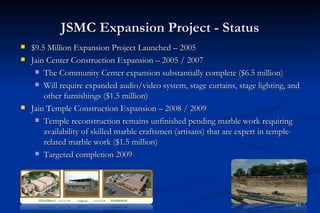 JSMC Expansion Project - Status
   $9.5 Million Expansion Project Launched – 2005
   Jain Center Construction Expansion – 2005 / 2007
      The Community Center expansion substantially complete ($6.5 million)

      Will require expanded audio/video system, stage curtains, stage lighting, and
        other furnishings ($1.5 million)
   Jain Temple Construction Expansion – 2008 / 2009
      Temple reconstruction remains unfinished pending marble work requiring
        availability of skilled marble craftsmen (artisans) that are expert in temple-
        related marble work ($1.5 million)
      Targeted completion 2009




                                                                                    41
 