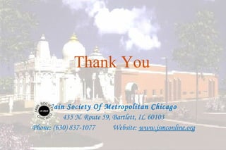 Thank You

     Jain Society Of Metropolitan Chicago
          435 N. Route 59, Bartlett, IL 60103
Phone: (630) 837-1077      Website: www.jsmconline.org

                                                         43
 