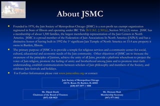 About JSMC
   Founded in 1970, the Jain Society of Metropolitan Chicago (JSMC) is a non-profit tax exempt organization
    registered in State of Illinois and operating under IRC Title 26 U.S.C. § 501(c), Section 501(c)(3) status. JSMC has
    a membership of about 1,500 families, the largest membership representation of the Jain Centers in North
    America. JSMC is a proud member of the Federation of Jain Associations In North America (JAINA) and has a
    distinctive honor of having built in 1992 the 1st significant Jain Temple of North America on 15.4 acre property it
    owns in Bartlett, Illinois.
   The primary purpose of JSMC is to provide a temple for religious services and a community center for social,
    cultural, educational and economic needs of the Jain community. Other objectives of JSMC are to increase the
    awareness of the principles of Jainism, achieve the unity of all Jains, provide a platform wherefrom to project the
    voice of Jain religion, promote the feeling of amity and brotherhood among Jains and to promote inter-faith
    understanding, establish communications between scholars of Jain philosophy and members of the Society, and
    celebrate Jain festivals and holidays.
    For Further Information please visit www.jsmconline.org or contact:  

                                               Jain Society of Metropolitan Chicago
                                                435 N. Route 59, Bartlett, IL 60103
                                                       (630) 837-1077 / 1088

                           Mr. Dipak Doshi                                             Mr. Hemant Shah
                    Chairman of the Board of Trustees                                 Membership Secretary
                             (847) 420-9025                                             (847) 977-5462
 