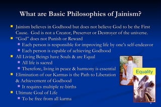What are Basic Philosophies of Jainism?
   Jainism believes in Godhood but does not believe God to be the First
    Cause. God is not a Creator, Preserver or Destroyer of the universe.
   “God” does not Punish or Reward
      Each person is responsible for improving life by one’s self-endeavor
      Each person is capable of achieving Godhood
   All Living Beings have Souls & are Equal
      All life is sacred
      Therefore, living in peace & harmony is essential
                                                                   Equality
   Elimination of our Karmas is the Path to Liberation
    & Achievement of Godhood
      It requires multiple re-births
   Ultimate Goal of Life
      To be free from all karma
                                                                         6
 