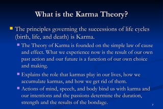 What is the Karma Theory?
   The principles governing the successions of life cycles
    (birth, life, and death) is Karma.
       The Theory of Karma is founded on the simple law of cause
        and effect. What we experience now is the result of our own
        past action and our future is a function of our own choice
        and making.
     Explains the role that karmas play in our lives, how we
      accumulate karmas, and how we get rid of them.
     Actions of mind, speech, and body bind us with karma and
      our intentions and the passions determine the duration,
      strength and the results of the bondage.                    7
 