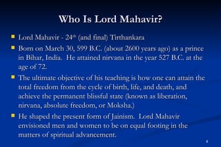 Who Is Lord Mahavir?
   Lord Mahavir - 24th (and final) Tirthankara
   Born on March 30, 599 B.C. (about 2600 years ago) as a prince
    in Bihar, India. He attained nirvana in the year 527 B.C. at the
    age of 72.
   The ultimate objective of his teaching is how one can attain the
    total freedom from the cycle of birth, life, and death, and
    achieve the permanent blissful state (known as liberation,
    nirvana, absolute freedom, or Moksha.)
   He shaped the present form of Jainism. Lord Mahavir
    envisioned men and women to be on equal footing in the
    matters of spiritual advancement.
                                                                       8
 