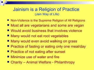 Jainism is a Religion of Practice
                     (Jain Way of Life)
   Non-Violence is the Supreme Religion of All Religions
   Most all are vegetarians and some are vegan
   Would avoid business that involves violence
   Many would not eat root vegetables
   Many would even avoid walking on grass
   Practice of fasting or eating only one meal/day
   Practice of not eating after sunset
   Minimize use of water and fire
   Charity – Animal Welfare - Philanthropy
 