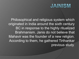 Philosophical and religious system which
originated in India around the sixth century
     BC in response to the highly ritualized
     Brahmanism. Janis do not believe that
Mahavir was the founder of a new religion.
According to them, he gathered Tirthankar
                             previous study.
 