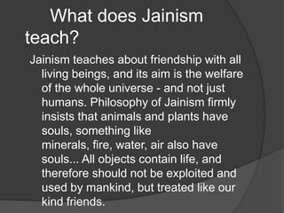 What does Jainism
teach?
Jainism teaches about friendship with all
  living beings, and its aim is the welfare
  of the whole universe - and not just
  humans. Philosophy of Jainism firmly
  insists that animals and plants have
  souls, something like
  minerals, fire, water, air also have
  souls... All objects contain life, and
  therefore should not be exploited and
  used by mankind, but treated like our
  kind friends.
 