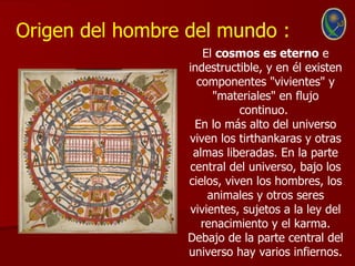 Origen del hombre del mundo :
                     El cosmos es eterno e
                  indestructible, y en él existen
                    componentes "vivientes" y
                       "materiales" en flujo
                             continuo.
                   En lo más alto del universo
                  viven los tirthankaras y otras
                   almas liberadas. En la parte
                  central del universo, bajo los
                  cielos, viven los hombres, los
                      animales y otros seres
                  vivientes, sujetos a la ley del
                     renacimiento y el karma.
                  Debajo de la parte central del
                  universo hay varios infiernos.
 