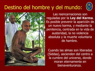 Destino del hombre y del mundo:
                     Las reencarnaciones son
                reguladas por la Ley del Karma.
                Es posible prevenir la aparición de
                 un nuevo karma, y mediante la
                penitencia, centrada en la vida de
                    austeridad, la no violencia
                 absoluta y la muerte voluntaria
                           de hambre.


                 Cuando las almas son liberadas
                 (Siddas), ascienden del centro a
                  la cumbre del universo, donde
                      moran eternamente en
                        bienaventuranza.
 