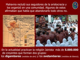 Mahavira reclutó sus seguidores de la aristocracia y
     los organizó en una comunidad. Algunos de estos
   afirmaban que había que abandonarlo todo otros no.




 En la actualidad practican la religión Jainista más de 5.000.000
 de creyentes que forman dos grupos:
los digambaras (vestidos de aíre) y los svetambaras (vestidos de blanco).
 