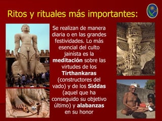 Ritos y rituales más importantes:
           Se realizan de manera
           diaria o en las grandes
            festividades. Lo más
              esencial del culto
                 jainísta es la
           meditación sobre las
                virtudes de los
                Tirthankaras
              (constructores del
           vado) y de los Siddas
                (aquel que ha
           conseguido su objetivo
            último) y alabanzas
                 en su honor
 