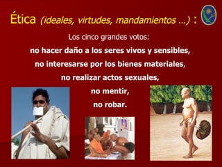 Ética   (ideales, virtudes, mandamientos …)       :
              Los cinco grandes votos:
   no hacer daño a los seres vivos y sensibles,
    no interesarse por los bienes materiales,
            no realizar actos sexuales,
                    no mentir,
                     no robar.
 