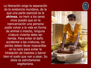 La liberación exige la separación
de la existencia mundana, de la
   que una parte esencial es la
  ahimsa, no herir a los seres
      vivos puesto que en la
   reencarnación una persona
 podía volver a la vida en forma
  de animal o insecto, ninguna
    criatura viviente debe ser
    herida. Para evitar el daño
  accidental a las criaturas, los
 jainíes deben llevar mascarillas
     en la nariz para evitar la
 inhalación de insectos y barrer
bien el suelo que van a pisar. Su
      dieta es estrictamente
           vegetariana.
 