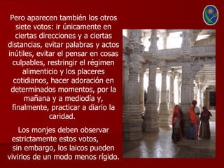 Pero aparecen también los otros
    siete votos: ir únicamente en
   ciertas direcciones y a ciertas
distancias, evitar palabras y actos
inútiles, evitar el pensar en cosas
  culpables, restringir el régimen
      alimenticio y los placeres
  cotidianos, hacer adoración en
 determinados momentos, por la
       mañana y a mediodía y,
  finalmente, practicar a diario la
              caridad.
    Los monjes deben observar
 estrictamente estos votos,
  sin embargo, los laicos pueden
vivirlos de un modo menos rígido.
 