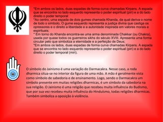 *Em ambos os lados, duas espadas de forma curva chamadas Kirpans. A espada
que se encontra no lado esquerdo representa o poder espiritual (piri) e a do lado
direito o poder temporal
*Ao centro, uma espada de dois gumes chamada Khanda, da qual deriva o nome
de todo o símbolo, O gume esquerdo representa a justiça divina que castiga os
opressores e o direito a liberdade e a autoridade inspirada em valores morais e
espirituais;
* Em torno do Khanda encontra-se uma arma denominada Chakkar (ou Chakra),
usada por quase todos os guerreiros sikhs do século XVIII. Apresenta uma forma
circular pelo que simboliza a eternidade e a perfeição de Deus;
*Em ambos os lados, duas espadas de forma curva chamadas Kirpans. A espada
que se encontra no lado esquerdo representa o poder espiritual (piri) e a do lado
direito o poder temporal (miri).
O símbolo do Jainismo é uma variação do Darmacakra. Nesse caso, a roda
dharmica situa-se no interior da figura de uma mão. A mão é geralmente vista
como símbolo de sabedoria e de ensinamento. Logo, sendo o Darmacakra um
símbolo presente em muitas religiões dharmicas, é um símbolo da sabedoria na
sua religião. O Jainismo é uma religião que recebeu muita influência do Budismo,
que por sua vez recebeu muita influência do Hinduísmo, todas religiões dharmicas.
Também simboliza a oposição à violência.
 