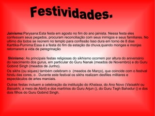Jainismo:Parysana:Esta festa em agosto no fim do ano jainista. Nessa festa eles
confessam seus pegados, procuram reconciliação com seus inimigos e seus familiares. No
ultimo dia todos se reúnem no templo para confissão Isso dura em torno de 8 dias
Karttika-Purnima:Essa é a festa do fim da estação da chuva,quando monges e monjas
retornarem a vida de peregrinação
Skinismo: As principais festas religiosas do sikhismo ocorrem por altura do aniversário
do nascimento dos gurus, em particular do Guru Nanak (meados de Novembro) e do Guru
Gobind Singh (meados de Junho).
Os sikhs (ou siques) também celebram o (meados de Março), que coincide com o festival
hindu das cores, o . Durante este festival os sikhs realizam desfiles militares e
espectáculos de artes marciais.
Outras festas incluem a celebração da instituição do Khalasa, do Ano Novo (Vaisakhi ou
Baisakhi, a meio de Abril) e dos martírios do Guru Arjun (), do Guru Tegh Bahadur () e dos
dois filhos do Guru Gobind Singh.
 