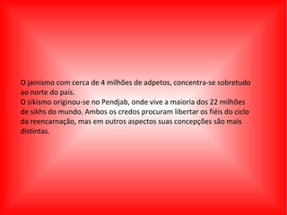 O jainismo com cerca de 4 milhões de adpetos, concentra-se sobretudo
ao norte do país.
O sikismo originou-se no Pendjab, onde vive a maioria dos 22 milhões
de sikhs do mundo. Ambos os credos procuram libertar os fiéis do ciclo
da reencarnação, mas em outros aspectos suas concepções são mais
distintas.
 