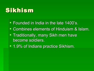 Sikhism Founded in India in the late 1400’s. Combines elements of Hinduism & Islam. Traditionally, many Sikh men have become soldiers. 1.9% of Indians practice Sikhism.  