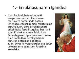4.- Errukitasunaren Igandea
• Juan Pablo dohatsuak ederki
  ezagutzen zuen sor Faustinaren
  mezua eta hamarkada batzuk
  lehenago Jesusek mojari eskatutakoa
  burutu zuen. Bere Errukitasunari
  eskeinitako festa liturgikoa bat nahi
  zuen Kristok eta Juan Pablo II.ak
  Pazko bigarren igandean ezarri zuen.
  Juan Pablo II.ak berak gai honi
  buruzko entziklika bat atera
  zuen, Dives in Misericordia, eta 2000.
  urtean santu egin zuen Faustina
  Kowalska.
 
