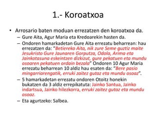 1.- Koroatxoa
• Arrosario baten moduan errezatzen den koroatxoa da.
   – Gure Aita, Agur Maria eta Kredoarekin hasten da.
   – Ondoren hamarkadetan Gure Aita errezatu beharrean: hau
     errezatzen da: “Betiereko Aita, nik zure Seme guztiz maite
     Jesukristo Gure Jaunaren Gorputza, Odola, Arima eta
     Jainkotasuna eskeintzen dizkizut, gure pekatuen eta mundu
     osoaren pekatuen ordain bezala” Ondoren 10 Agur Maria
     errezatu beharrean 10 aldiz hau esaten da: “Bere pasio
     mingarriarengatik, erruki zaitez gutaz eta mundu osoaz”.
   – 5 hamarkadetan errezatu ondoren Otoitz honekin
     bukatzen da 3 aldiz errepikatuta: Jainko Santua, Jainko
     indartsua, Jainko hilezkorra, erruki zaitez gutaz eta mundu
     osoaz.
   – Eta agurtzeko: Salbea.
 