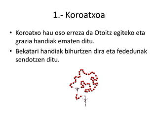 1.- Koroatxoa
• Koroatxo hau oso erreza da Otoitz egiteko eta
  grazia handiak ematen ditu.
• Bekatari handiak bihurtzen dira eta fededunak
  sendotzen ditu.
 