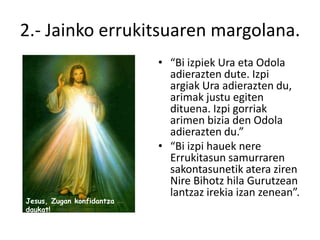 2.- Jainko errukitsuaren margolana.
                           • “Bi izpiek Ura eta Odola
                             adierazten dute. Izpi
                             argiak Ura adierazten du,
                             arimak justu egiten
                             dituena. Izpi gorriak
                             arimen bizia den Odola
                             adierazten du.”
                           • “Bi izpi hauek nere
                             Errukitasun samurraren
                             sakontasunetik atera ziren
                             Nire Bihotz hila Gurutzean
                             lantzaz irekia izan zenean”.
Jesus, Zugan konfidantza
daukat!
 