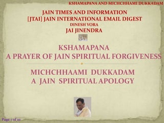 KSHAMAPANA AND MICHCHHAMI DUKKADAM 
KSHAMAPANA 
A PRAYER OF JAIN SPIRITUAL FORGIVENESS 
MICHCHHAAMI DUKKADAM 
A JAIN SPIRITUAL APOLOGY 
Page 1 of 10 
JAIN TIMES AND INFORMATION 
[JTAI] JAIN INTERNATIONAL EMAIL DIGEST 
DINESH VORA 
JAI JINENDRA 
 