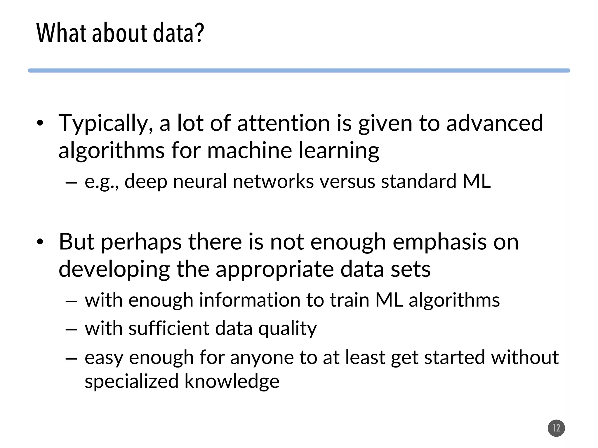 • Typically, a lot of attention is given to advanced algorithms for machine learning – e.g., deep neural networks versus standard ML • But perhaps there is not enough emphasis on developing the appropriate data sets – with enough information to train ML algorithms – with sufficient data quality – easy enough for anyone to at least get started without specialized knowledge 12 What about data? 