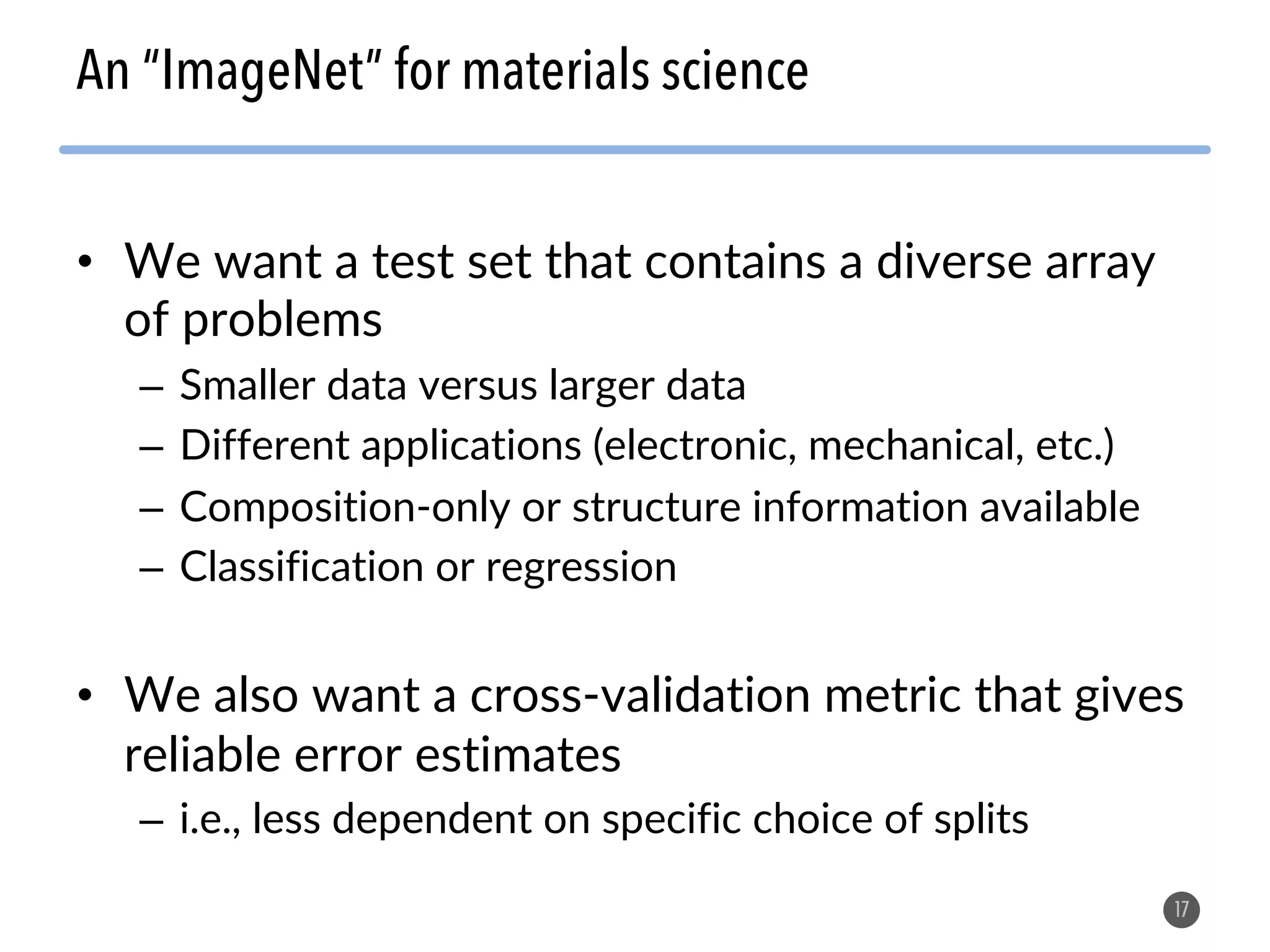 • We want a test set that contains a diverse array of problems – Smaller data versus larger data – Different applications (electronic, mechanical, etc.) – Composition-only or structure information available – Classification or regression • We also want a cross-validation metric that gives reliable error estimates – i.e., less dependent on specific choice of splits 17 An “ImageNet” for materials science 