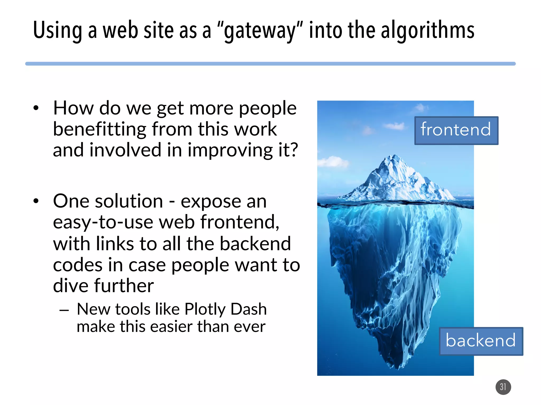 • How do we get more people benefitting from this work and involved in improving it? • One solution - expose an easy-to-use web frontend, with links to all the backend codes in case people want to dive further – New tools like Plotly Dash make this easier than ever 31 Using a web site as a “gateway” into the algorithms frontend backend 