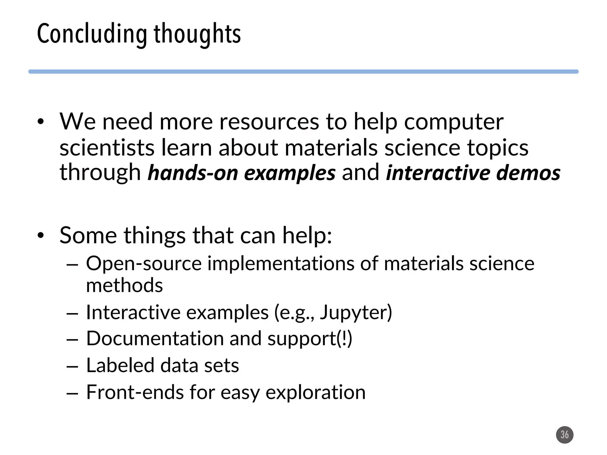• We need more resources to help computer scientists learn about materials science topics through hands-on examples and interactive demos • Some things that can help: – Open-source implementations of materials science methods – Interactive examples (e.g., Jupyter) – Documentation and support(!) – Labeled data sets – Front-ends for easy exploration 36 Concluding thoughts 