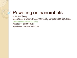 Powering on nanorobots
K. Mohan Reddy
Department of Chemistry, Jain University, Bangalore-560 004. India.
reddykatlakanti@yahoo.co.in
Mobile : +1-9886949521
Telephone : +91-80-26851134
 