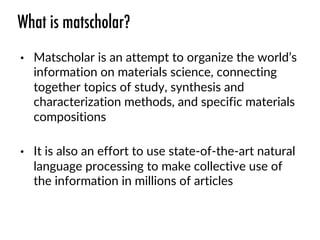 What is matscholar?
• Matscholar is an attempt to organize the world’s
information on materials science, connecting
together topics of study, synthesis and
characterization methods, and specific materials
compositions
• It is also an effort to use state-of-the-art natural
language processing to make collective use of
the information in millions of articles
 