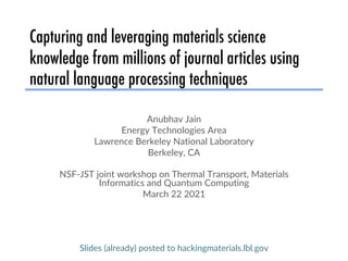 Capturing and leveraging materials science
knowledge from millions of journal articles using
natural language processing techniques
Anubhav Jain
Energy Technologies Area
Lawrence Berkeley National Laboratory
Berkeley, CA
NSF-JST joint workshop on Thermal Transport, Materials
Informatics and Quantum Computing
March 22 2021
Slides (already) posted to hackingmaterials.lbl.gov
 