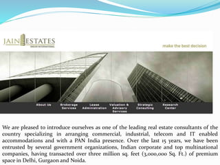 We are pleased to introduce ourselves as one of the leading real estate consultants of the
country specializing in arranging commercial, industrial, telecom and IT enabled
accommodations and with a PAN India presence. Over the last 15 years, we have been
entrusted by several government organizations, Indian corporate and top multinational
companies, having transacted over three million sq. feet (3,000,000 Sq. Ft.) of premium
space in Delhi, Gurgaon and Noida.
 