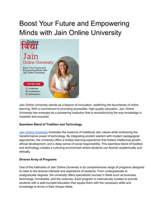 Boost Your Future and Empowering
Minds with Jain Online University
Jain Online University stands as a beacon of innovation, redefining the boundaries of online
learning. With a commitment to providing accessible, high-quality education, Jain Online
University has emerged as a pioneering institution that is revolutionizing the way knowledge is
imparted and acquired.
Seamless Blend of Tradition and Technology
Jain Online University embodies the essence of traditional Jain values while embracing the
transformative power of technology. By integrating ancient wisdom with modern pedagogical
approaches, the university offers a holistic learning experience that fosters intellectual growth,
ethical development, and a deep sense of social responsibility. This seamless blend of tradition
and technology creates a nurturing environment where students can flourish academically and
ethically.
Diverse Array of Programs
One of the hallmarks of Jain Online University is its comprehensive range of programs designed
to cater to the diverse interests and aspirations of students. From undergraduate to
postgraduate degrees, the university offers specialized courses in fields such as business,
technology, humanities, and the sciences. Each program is meticulously curated to provide
students with a well-rounded education that equips them with the necessary skills and
knowledge to thrive in their chosen fields.
 