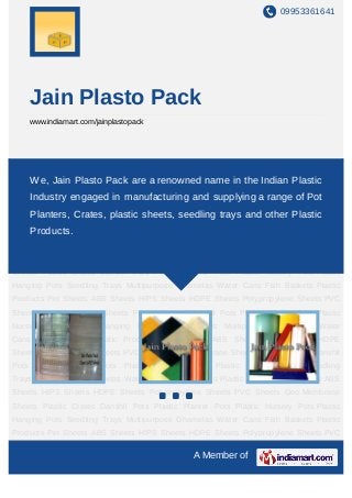 09953361641




    Jain Plasto Pack
    www.indiamart.com/jainplastopack




Pet Sheets ABS Sheets HIPS Sheets HDPE Sheets Polypropylene Sheets PVC
Sheets Geo Membrane Sheets are a renowned name inPlastic Planter Pots Plastic
    We, Jain Plasto Pack Plastic Crates Danshil Pots the Indian Plastic
Nursery Pots Plastic Hanging Pots Seedling Trays Multipurpose Ghamelas Water
    Industry engaged in manufacturing and supplying a range of Pot
Cans Fish Baskets Plastic Products Pet Sheets ABS Sheets HIPS Sheets HDPE
    Planters, Crates, plastic sheets, seedling trays and other Plastic
Sheets Polypropylene Sheets PVC Sheets Geo Membrane Sheets Plastic Crates Danshil
Pots Products.
      Plastic Planter Pots Plastic Nursery Pots Plastic Hanging Pots Seedling
Trays Multipurpose Ghamelas Water Cans Fish Baskets Plastic Products Pet Sheets ABS
Sheets HIPS Sheets HDPE Sheets Polypropylene Sheets PVC Sheets Geo Membrane
Sheets Plastic Crates Danshil Pots Plastic Planter Pots Plastic Nursery Pots Plastic
Hanging Pots Seedling Trays Multipurpose Ghamelas Water Cans Fish Baskets Plastic
Products Pet Sheets ABS Sheets HIPS Sheets HDPE Sheets Polypropylene Sheets PVC
Sheets Geo Membrane Sheets Plastic Crates Danshil Pots Plastic Planter Pots Plastic
Nursery Pots Plastic Hanging Pots Seedling Trays Multipurpose Ghamelas Water
Cans Fish Baskets Plastic Products Pet Sheets ABS Sheets HIPS Sheets HDPE
Sheets Polypropylene Sheets PVC Sheets Geo Membrane Sheets Plastic Crates Danshil
Pots Plastic Planter Pots Plastic Nursery Pots Plastic Hanging Pots Seedling
Trays Multipurpose Ghamelas Water Cans Fish Baskets Plastic Products Pet Sheets ABS
Sheets HIPS Sheets HDPE Sheets Polypropylene Sheets PVC Sheets Geo Membrane
Sheets Plastic Crates Danshil Pots Plastic Planter Pots Plastic Nursery Pots Plastic
Hanging Pots Seedling Trays Multipurpose Ghamelas Water Cans Fish Baskets Plastic
Products Pet Sheets ABS Sheets HIPS Sheets HDPE Sheets Polypropylene Sheets PVC

                                              A Member of
 