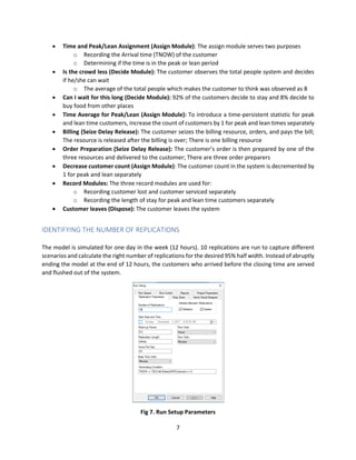 7
 Time and Peak/Lean Assignment (Assign Module): The assign module serves two purposes
o Recording the Arrival time (TNOW) of the customer
o Determining if the time is in the peak or lean period
 Is the crowd less (Decide Module): The customer observes the total people system and decides
if he/she can wait
o The average of the total people which makes the customer to think was observed as 8
 Can I wait for this long (Decide Module): 92% of the customers decide to stay and 8% decide to
buy food from other places
 Time Average for Peak/Lean (Assign Module): To introduce a time-persistent statistic for peak
and lean time customers, increase the count of customers by 1 for peak and lean times separately
 Billing (Seize Delay Release): The customer seizes the billing resource, orders, and pays the bill;
The resource is released after the billing is over; There is one billing resource
 Order Preparation (Seize Delay Release): The customer’s order is then prepared by one of the
three resources and delivered to the customer; There are three order preparers
 Decrease customer count (Assign Module): The customer count in the system is decremented by
1 for peak and lean separately
 Record Modules: The three record modules are used for:
o Recording customer lost and customer serviced separately
o Recording the length of stay for peak and lean time customers separately
 Customer leaves (Dispose): The customer leaves the system
IDENTIFYING THE NUMBER OF REPLICATIONS
The model is simulated for one day in the week (12 hours). 10 replications are run to capture different
scenarios and calculate the right number of replications for the desired 95% half width. Instead of abruptly
ending the model at the end of 12 hours, the customers who arrived before the closing time are served
and flushed out of the system.
Fig 7. Run Setup Parameters
 