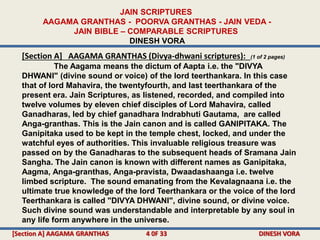 [Section A] AAGAMA GRANTHAS (Divya-dhwani scriptures): (1 of 2 pages)
The Aagama means the dictum of Aapta i.e. the "DIVYA
DHWANI" (divine sound or voice) of the lord teerthankara. In this case
that of lord Mahavira, the twentyfourth, and last teerthankara of the
present era. Jain Scriptures, as listened, recorded, and compiled into
twelve volumes by eleven chief disciples of Lord Mahavira, called
Ganadharas, led by chief ganadhara Indrabhuti Gautama, are called
Anga-granthas. This is the Jain canon and is called GANIPITAKA. The
Ganipitaka used to be kept in the temple chest, locked, and under the
watchful eyes of authorities. This invaluable religious treasure was
passed on by the Ganadharas to the subsequent heads of Sramana Jain
Sangha. The Jain canon is known with different names as Ganipitaka,
Aagma, Anga-granthas, Anga-pravista, Dwaadashaanga i.e. twelve
limbed scripture. The sound emanating from the Kevalagnaana i.e. the
ultimate true knowledge of the lord Teerthankara or the voice of the lord
Teerthankara is called "DIVYA DHWANI", divine sound, or divine voice.
Such divine sound was understandable and interpretable by any soul in
any life form anywhere in the universe.
JAIN SCRIPTURES
AAGAMA GRANTHAS - POORVA GRANTHAS - JAIN VEDA -
JAIN BIBLE – COMPARABLE SCRIPTURES
DINESH VORA
[Section A] AAGAMA GRANTHAS 4 0F 33 DINESH VORA
 