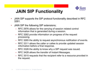 JAIN SIP Functionality
• JAIN SIP supports the SIP protocol functionality described in RFC
  3261.
• JAIN SIP the following SIP extensions;
     – RFC 2976 allows for the carrying of session related control
       information that is generated during a session.
     – RFC 3262 provide information on progress of the request
       processing.
     – RFC 3265 the ability to request asynchronous notification of events.
     – RFC 3311 allows the caller or callee to provide updated session
       information before a final response.
     – RFC 3326 the ability to know why a SIP request was issued.
     – RFC 3428 allows the transfer of Instant Messages.
     – RFC 3515 requests that the recipient refer to a resource provided in
       the request.



10   © 2003 Sun Microsystems, Inc. All Rights Reserved.
 