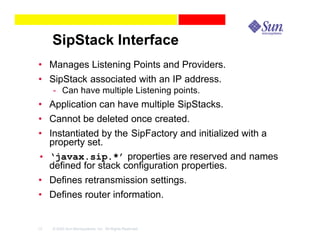 SipStack Interface
• Manages Listening Points and Providers.
• SipStack associated with an IP address.
     - Can have multiple Listening points.
• Application can have multiple SipStacks.
• Cannot be deleted once created.
• Instantiated by the SipFactory and initialized with a
  property set.
• ‘javax.sip.*’ properties are reserved and names
  defined for stack configuration properties.
• Defines retransmission settings.
• Defines router information.


13   © 2003 Sun Microsystems, Inc. All Rights Reserved.
 