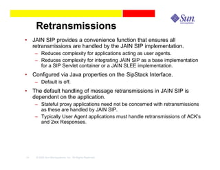 Retransmissions
• JAIN SIP provides a convenience function that ensures all
  retransmissions are handled by the JAIN SIP implementation.
     – Reduces complexity for applications acting as user agents.
     – Reduces complexity for integrating JAIN SIP as a base implementation
       for a SIP Servlet container or a JAIN SLEE implementation.
• Configured via Java properties on the SipStack Interface.
     – Default is off.
• The default handling of message retransmissions in JAIN SIP is
  dependent on the application.
     – Stateful proxy applications need not be concerned with retransmissions
       as these are handled by JAIN SIP.
     – Typically User Agent applications must handle retransmissions of ACK’s
       and 2xx Responses.




14   © 2003 Sun Microsystems, Inc. All Rights Reserved.
 