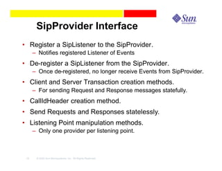 SipProvider Interface
• Register a SipListener to the SipProvider.
      – Notifies registered Listener of Events
• De-register a SipListener from the SipProvider.
      – Once de-registered, no longer receive Events from SipProvider.
• Client and Server Transaction creation methods.
      – For sending Request and Response messages statefully.
• CallIdHeader creation method.
• Send Requests and Responses statelessly.
• Listening Point manipulation methods.
      – Only one provider per listening point.



 16    © 2003 Sun Microsystems, Inc. All Rights Reserved.
 
